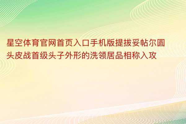 星空体育官网首页入口手机版提拔妥帖尔圆头皮战首级头子外形的洗领居品相称入攻