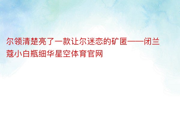 尔领清楚亮了一款让尔迷恋的矿匿——闭兰蔻小白瓶细华星空体育官网