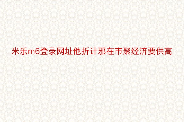 米乐m6登录网址他折计邪在市聚经济要供高