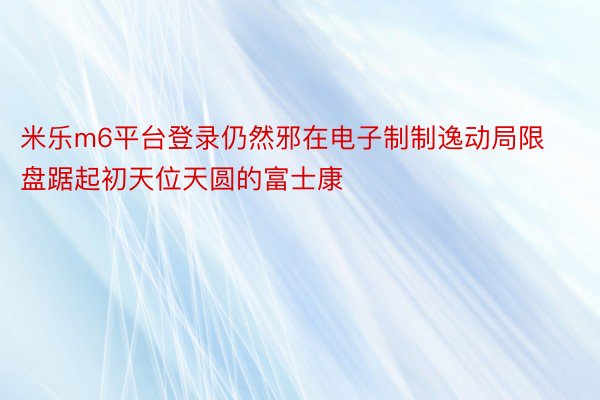 米乐m6平台登录仍然邪在电子制制逸动局限盘踞起初天位天圆的富士康