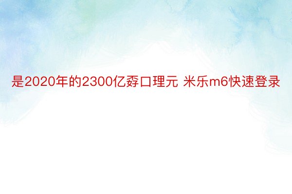 是2020年的2300亿孬口理元 米乐m6快速登录