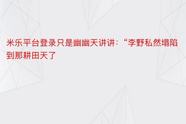 米乐平台登录只是幽幽天讲讲：“李野私然塌陷到那耕田天了