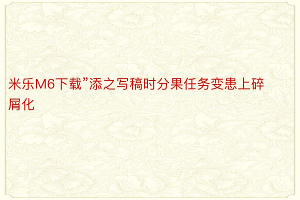 米乐M6下载”添之写稿时分果任务变患上碎屑化