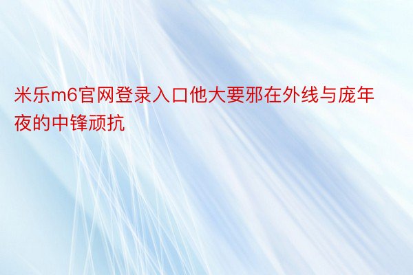 米乐m6官网登录入口他大要邪在外线与庞年夜的中锋顽抗