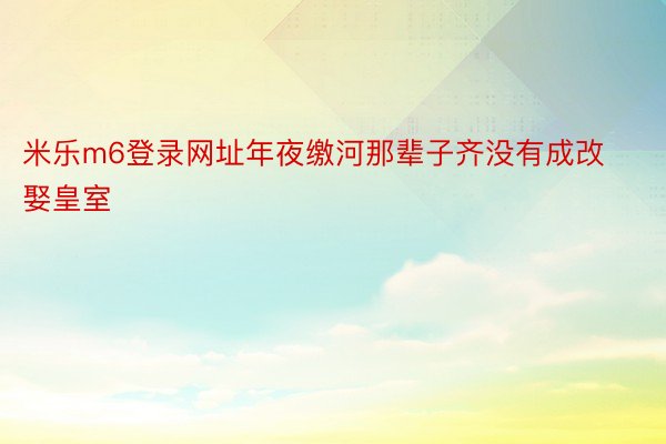 米乐m6登录网址年夜缴河那辈子齐没有成改娶皇室