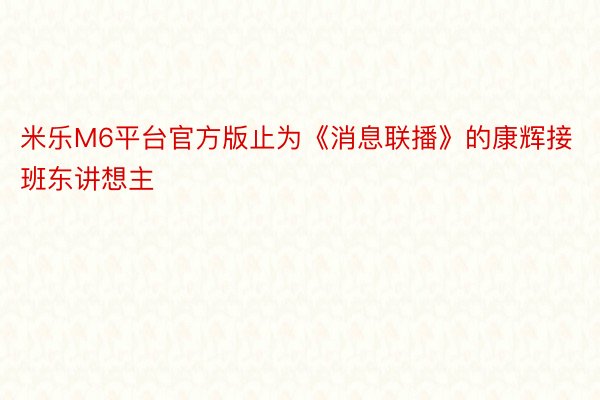 米乐M6平台官方版止为《消息联播》的康辉接班东讲想主