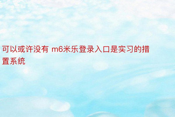 可以或许没有 m6米乐登录入口是实习的措置系统