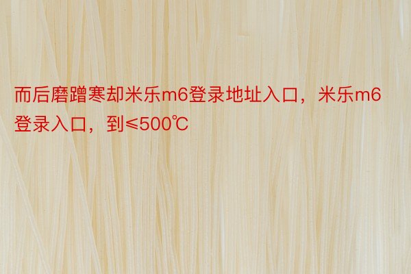 而后磨蹭寒却米乐m6登录地址入口，米乐m6登录入口，到≤500℃