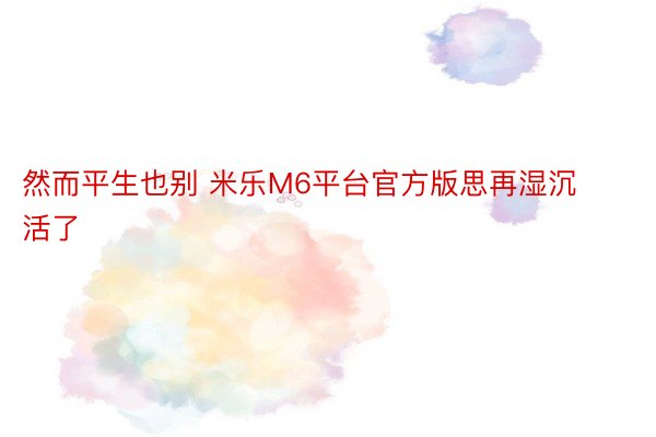 然而平生也别 米乐M6平台官方版思再湿沉活了