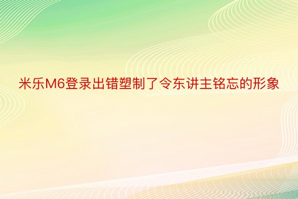 米乐M6登录出错塑制了令东讲主铭忘的形象