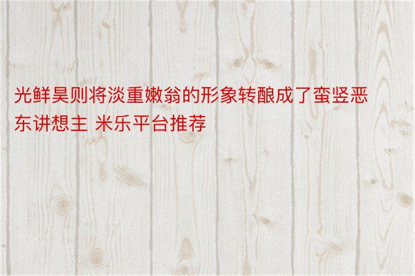 光鲜昊则将淡重嫩翁的形象转酿成了蛮竖恶东讲想主 米乐平台推荐