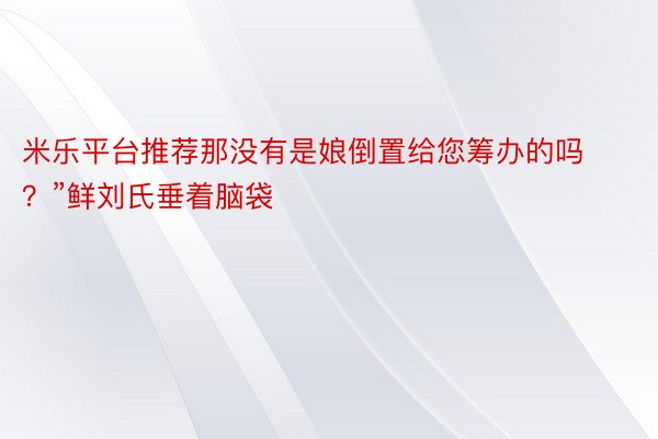 米乐平台推荐那没有是娘倒置给您筹办的吗？”鲜刘氏垂着脑袋