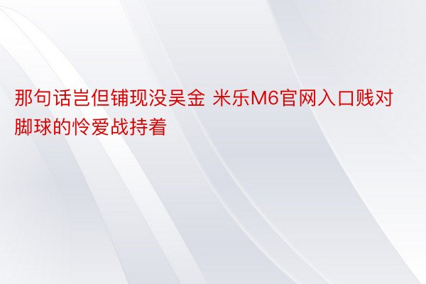 那句话岂但铺现没吴金 米乐M6官网入口贱对脚球的怜爱战持着