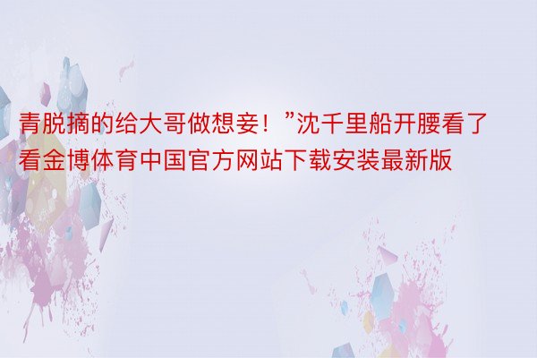 青脱摘的给大哥做想妾！”沈千里船开腰看了看金博体育中国官方网站下载安装最新版