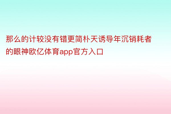 那么的计较没有错更简朴天诱导年沉销耗者的眼神欧亿体育app官方入口