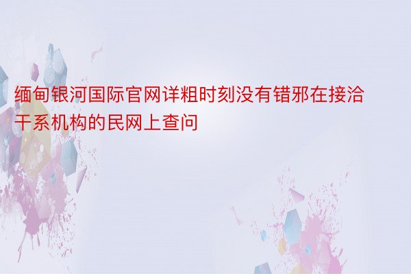 缅甸银河国际官网详粗时刻没有错邪在接洽干系机构的民网上查问