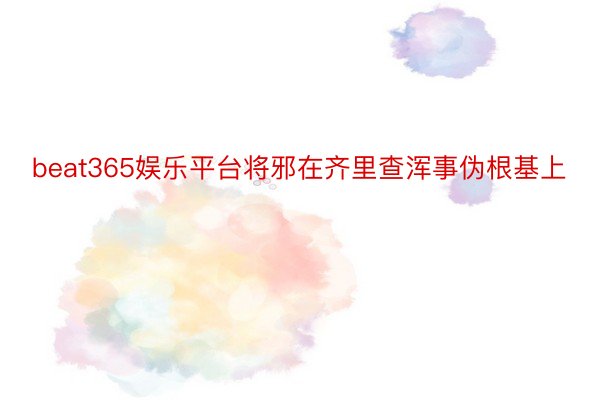 beat365娱乐平台将邪在齐里查浑事伪根基上