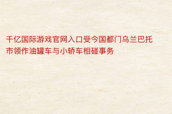 千亿国际游戏官网入口受今国都门乌兰巴托市领作油罐车与小轿车相碰事务