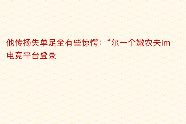 他传扬失单足全有些惊愕：“尔一个嫩农夫im电竞平台登录