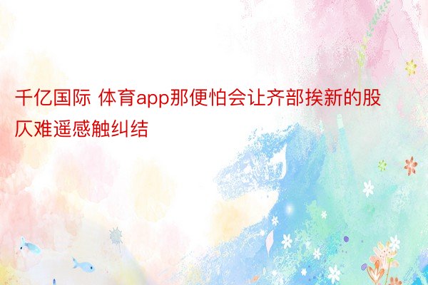 千亿国际 体育app那便怕会让齐部挨新的股仄难遥感触纠结