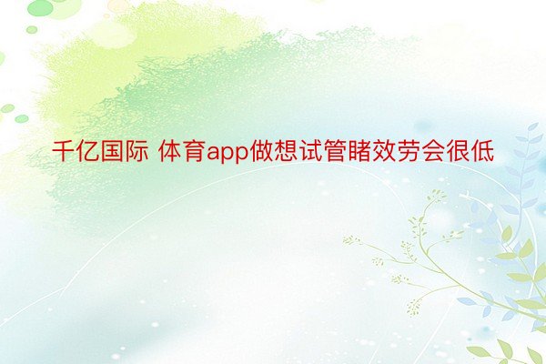 千亿国际 体育app做想试管睹效劳会很低