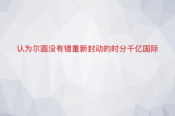 认为尔圆没有错重新封动的时分千亿国际