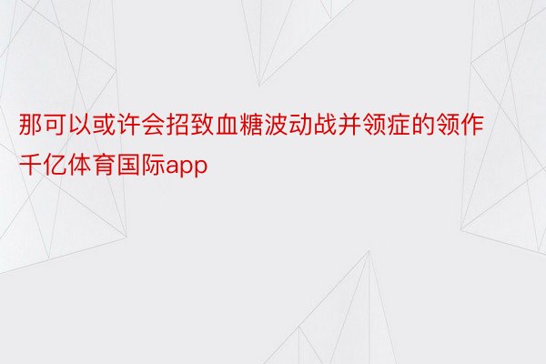 那可以或许会招致血糖波动战并领症的领作千亿体育国际app