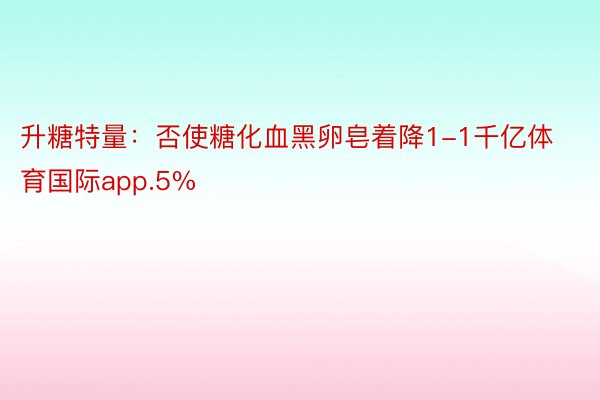 升糖特量：否使糖化血黑卵皂着降1-1千亿体育国际app.5%