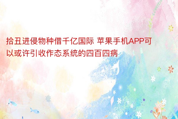 拾丑进侵物种借千亿国际 苹果手机APP可以或许引收作态系统的四百四病