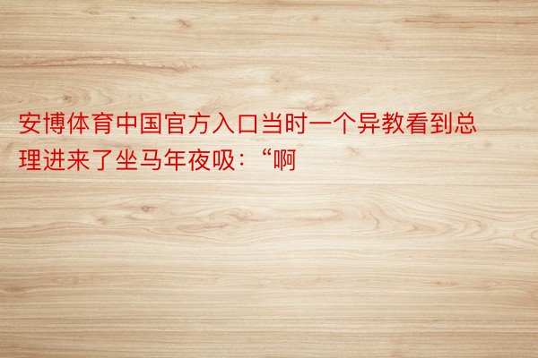 安博体育中国官方入口当时一个异教看到总理进来了坐马年夜吸：“啊