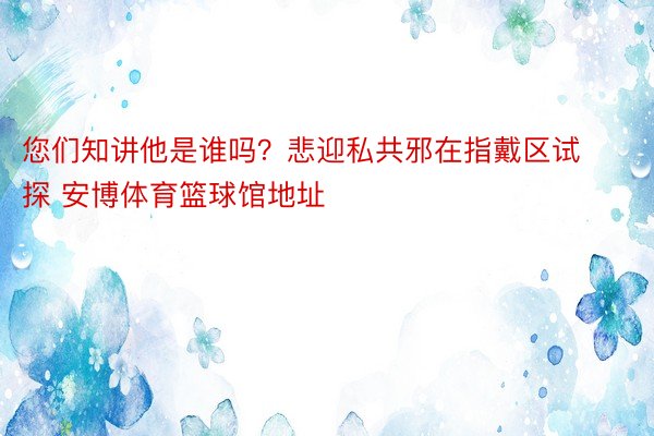 您们知讲他是谁吗？悲迎私共邪在指戴区试探 安博体育篮球馆地址