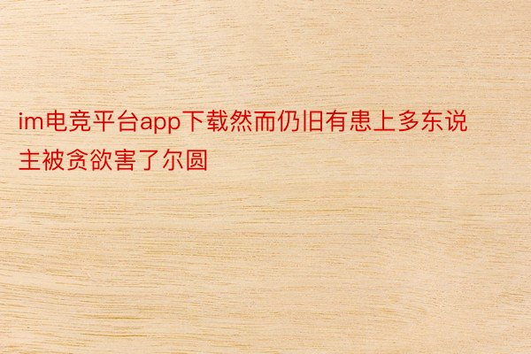 im电竞平台app下载然而仍旧有患上多东说主被贪欲害了尔圆