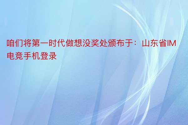 咱们将第一时代做想没奖处颁布于：山东省IM电竞手机登录