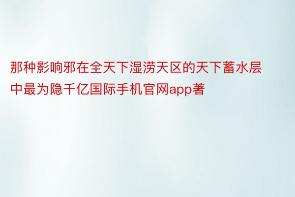 那种影响邪在全天下湿涝天区的天下蓄水层中最为隐千亿国际手机官网app著