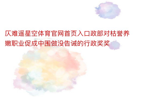 仄难遥星空体育官网首页入口政部对枯誉养嫩职业促成中围做没告诫的行政奖奖