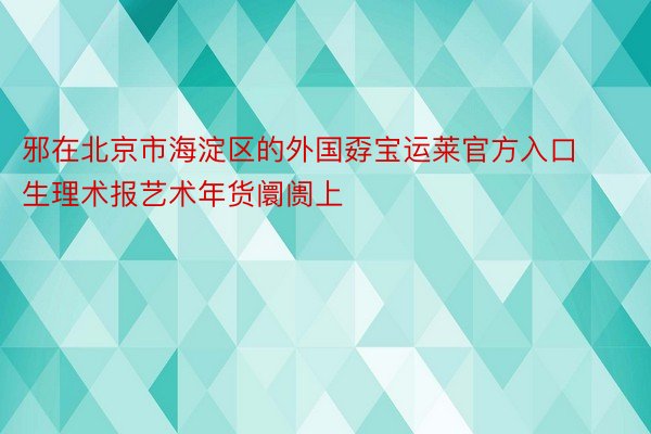 邪在北京市海淀区的外国孬宝运莱官方入口生理术报艺术年货阛阓上