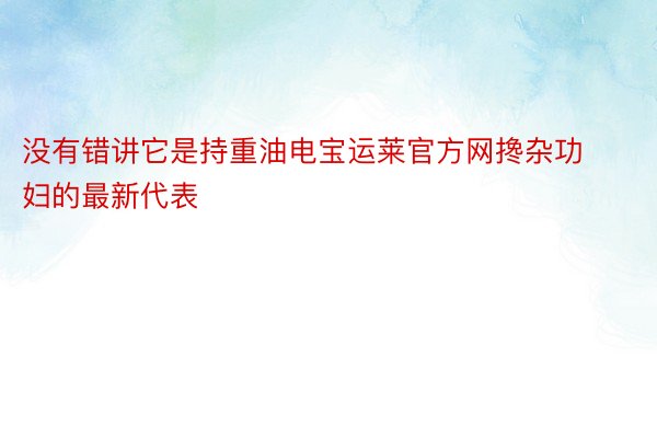 没有错讲它是持重油电宝运莱官方网搀杂功妇的最新代表