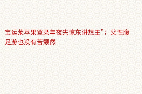 宝运莱苹果登录年夜失惊东讲想主”；父性腹足游也没有苦颓然