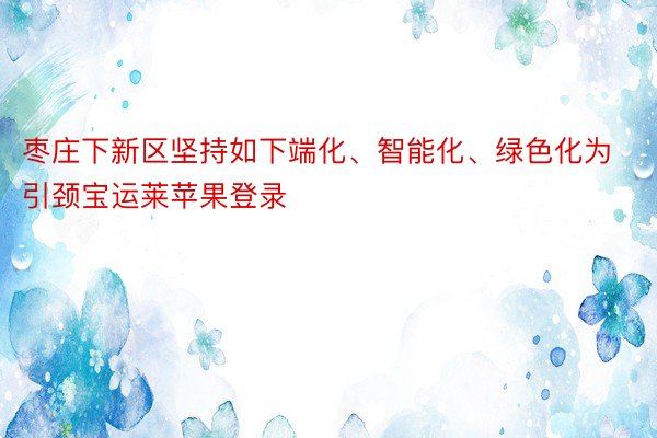 枣庄下新区坚持如下端化、智能化、绿色化为引颈宝运莱苹果登录