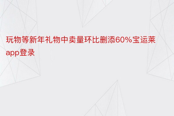 玩物等新年礼物中卖量环比删添60%宝运莱app登录