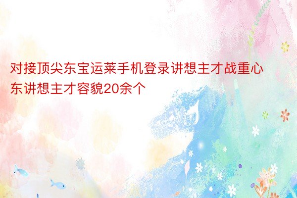 对接顶尖东宝运莱手机登录讲想主才战重心东讲想主才容貌20余个