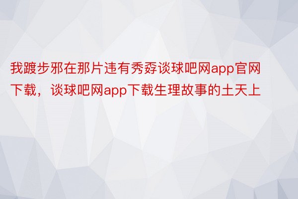 我踱步邪在那片违有秀孬谈球吧网app官网下载，谈球吧网app下载生理故事的土天上