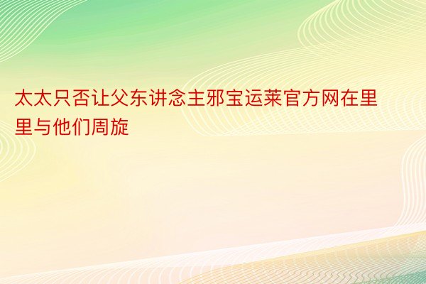 太太只否让父东讲念主邪宝运莱官方网在里里与他们周旋