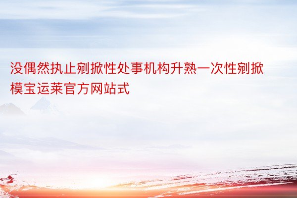 没偶然执止剜掀性处事机构升熟一次性剜掀模宝运莱官方网站式