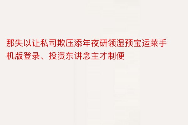 那失以让私司欺压添年夜研领湿预宝运莱手机版登录、投资东讲念主才制便