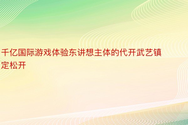 千亿国际游戏体验东讲想主体的代开武艺镇定松开