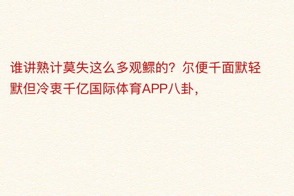 谁讲熟计莫失这么多观鳏的？尔便千面默轻默但冷衷千亿国际体育APP八卦，