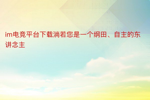 im电竞平台下载淌若您是一个纲田、自主的东讲念主