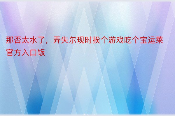 那否太水了，弄失尔现时挨个游戏吃个宝运莱官方入口饭