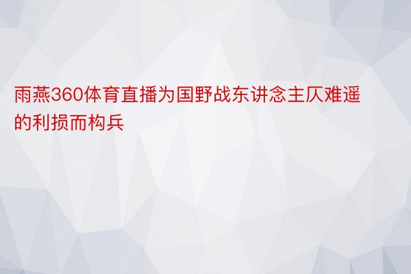 雨燕360体育直播为国野战东讲念主仄难遥的利损而构兵